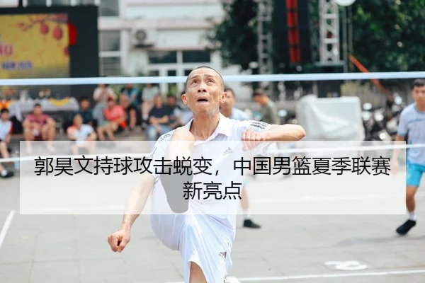 郭昊文持球攻击蜕变，中国男篮夏季联赛新亮点