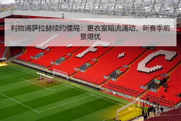 利物浦萨拉赫续约僵局：更衣室暗流涌动，新赛季前景堪忧