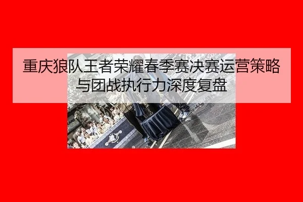 重庆狼队王者荣耀春季赛决赛运营策略与团战执行力深度复盘