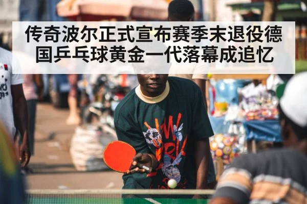 传奇波尔正式宣布赛季末退役德国乒乓球黄金一代落幕成追忆
