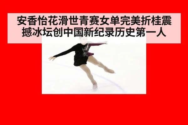 安香怡花滑世青赛女单完美折桂震撼冰坛创中国新纪录历史第一人